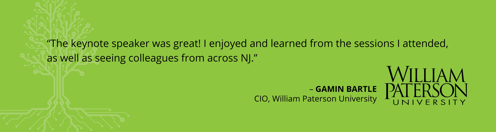 Testimonials-Spring20242 Testimonial - "The keynote speaker was great! I enjoyed and learned from the sessions I attended, as well as seeing colleagues from across NJ." -Gamin Bartle, CIO, William Paterson University