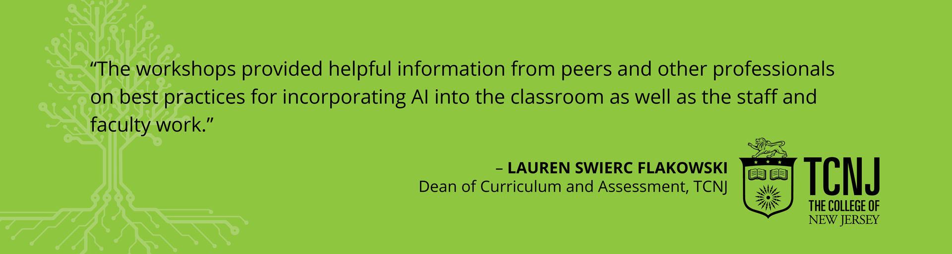Testimonials-Spring20243 Testimonial - "The workshops provided helpful information from peers and other professionals on best practices for incorporating AI into the classroom as well as the staff and faculty work." -Lauren Swierc Flakowski, Dean of Curriculum and Assessment, TCNJ