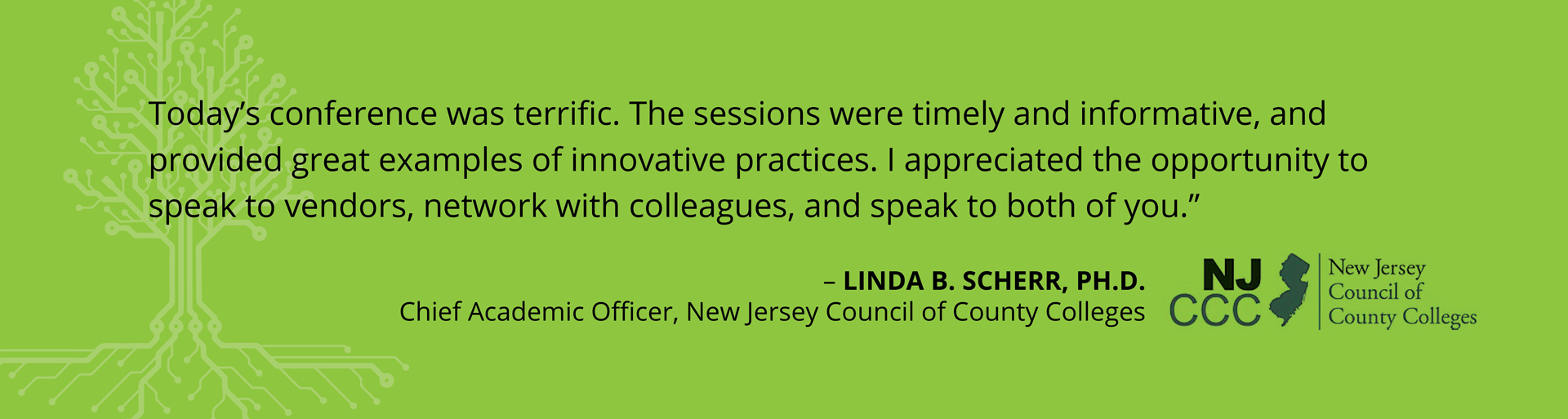 Testimonials-Spring20244 Testimonial - "Today's conference was terrific. The sessions were timely and informative, and provided great examples of innovative practices. I appreciate the opportunity to speak to vendors, network with colleagues, and speak to both of you." -Linda B. Scherr, Ph.D. Chief Academic Officer, New Jersey Council of County Colleges